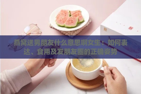 燕窝送男朋友什么意思啊女生：如何表达、食用及发朋友圈的正确姿势