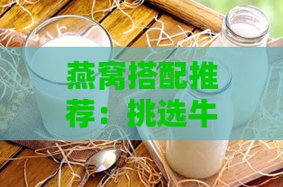 燕窝搭配推荐：挑选牛奶大全，喝出营养与好味道