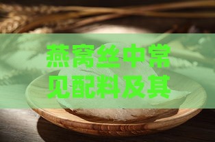 燕窝丝中常见配料及其健康益处详解：全面解析燕窝丝的营养价值与保健功效