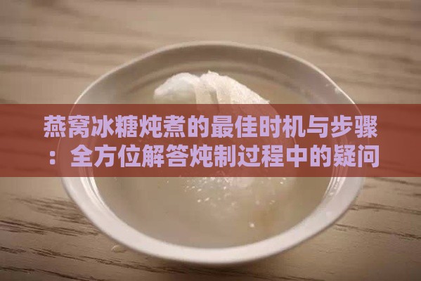 燕窝冰糖炖煮的更佳时机与步骤：全方位解答炖制过程中的疑问