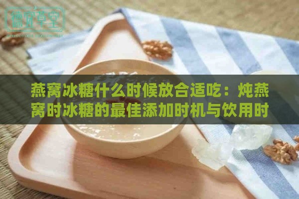 燕窝冰糖什么时候放合适吃：炖燕窝时冰糖的更佳添加时机与饮用时间选择。