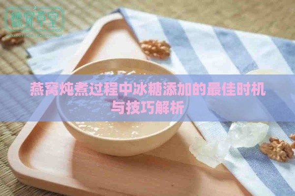 燕窝炖煮过程中冰糖添加的更佳时机与技巧解析