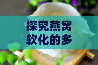 探究燕窝软化的多种原因及其影响与解决方法