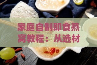 家庭自制即食燕窝教程：从选材到烹饪，全方位掌握更佳口感与营养保留