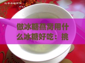 做冰糖燕窝用什么冰糖好吃：挑选更佳冰糖提升口感与营养