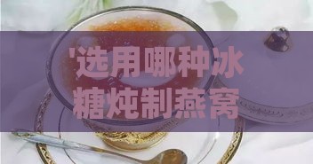 '选用哪种冰糖炖制燕窝口感更佳？冰糖燕窝制作优选指南'