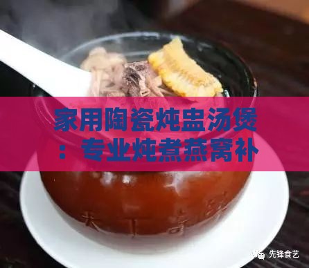 家用陶瓷炖盅汤煲：专业炖煮燕窝补品土瓦罐，耐热汤盅煨汤专用锅具