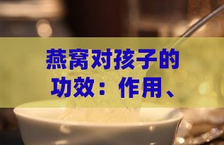 燕窝对孩子的功效：作用、营养及好处一览