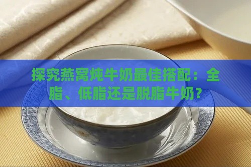 探究燕窝炖牛奶更佳搭配：全脂、低脂还是脱脂牛奶？