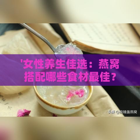 '女性养生佳选：燕窝搭配哪些食材更佳？'