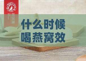 什么时候喝燕窝效果更佳、吸收更好、对胎儿有益及胶原蛋白补充佳期？