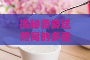 揭秘婆婆送燕窝的多重含义与深层文化意义：传统习俗与现代解读