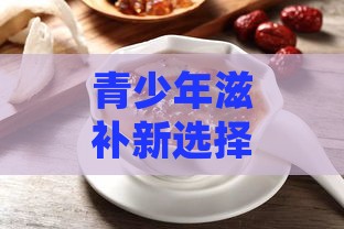 青少年滋补新选择：中学生食用燕窝的益处与营养价值解析