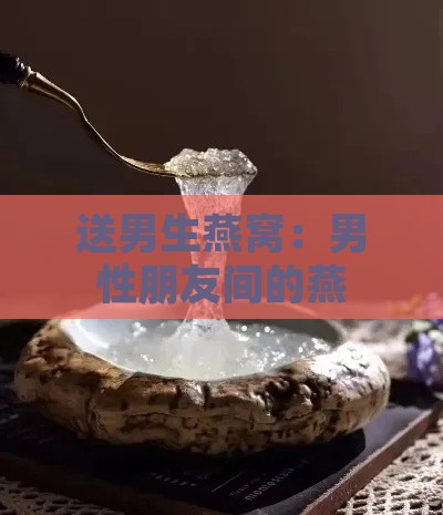 送男生燕窝：男性朋友间的燕窝赠礼含义与女性间如何表达谢意