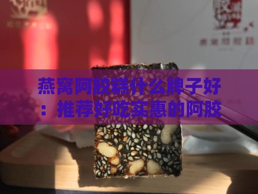 燕窝阿胶糕什么牌子好：推荐好吃实惠的阿胶糕与选购指南