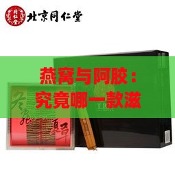 燕窝与阿胶：究竟哪一款滋补珍品价格更高？