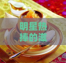 明星热捧的滋补佳品：燕窝，揭秘其独特魅力