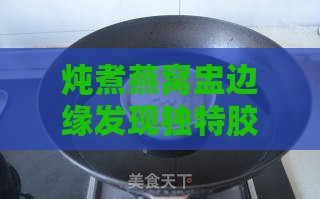 炖煮燕窝盅边缘发现独特胶质层：揭秘其神秘成分与功效