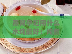 燕窝孕妇用什么水炖更好：炖煮加料与水质选择指南