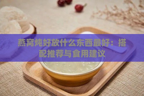 燕窝炖好放什么东西更好：搭配推荐与食用建议