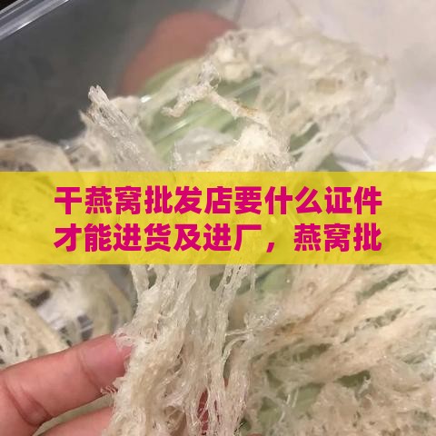 干燕窝批发店要什么证件才能进货及进厂，燕窝批发注意事项