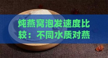 炖燕窝泡发速度比较：不同水质对燕窝泡发效果的影响与技巧