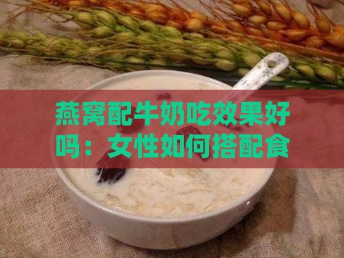 燕窝配牛奶吃效果好吗：女性如何搭配食用及正确方法解析