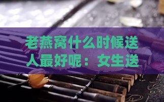 老燕窝什么时候送人更好呢：女生送燕窝更佳时机及购买攻略