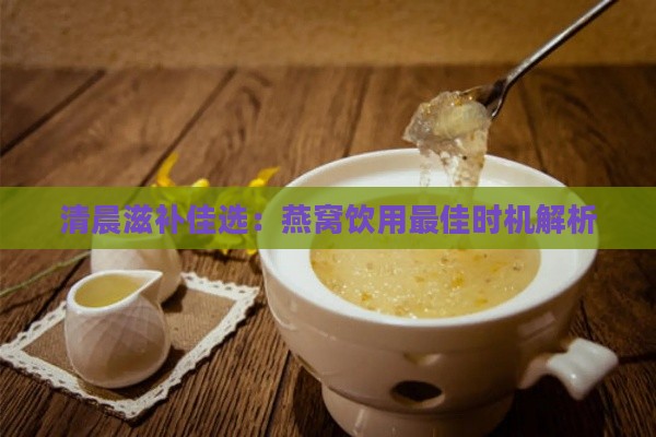 清晨滋补佳选：燕窝饮用更佳时机解析