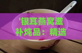 '银耳燕窝滋补炖品：精选食材搭配指南'