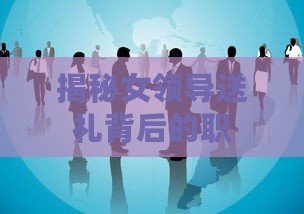 揭秘女领导送礼背后的职场智慧与礼仪：全方位解析领导赠礼的艺术与技巧