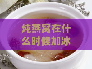 炖燕窝在什么时候加冰糖更好：探究更佳加糖时机以提升口感与营养