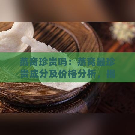 燕窝珍贵吗：燕窝最珍贵成分及价格分析，揭秘燕窝名贵之谜