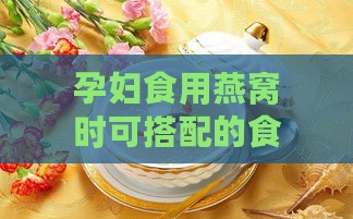 孕妇食用燕窝时可搭配的食材推荐与营养搭配指南