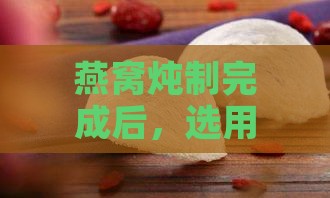 燕窝炖制完成后，选用哪种容器分装更佳？