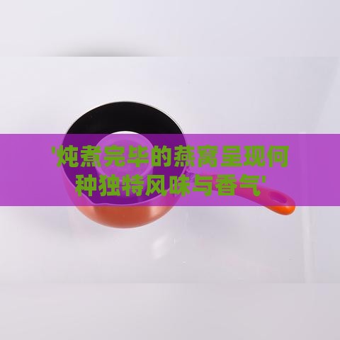 '炖煮完毕的燕窝呈现何种独特风味与香气'