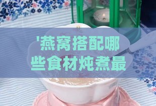 '燕窝搭配哪些食材炖煮更佳及其滋养功效解析'