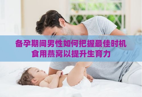 备孕期间男性如何把握更佳时机食用燕窝以提升生育力