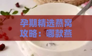 孕期精选燕窝攻略：哪款燕窝孕期食用口感更佳？