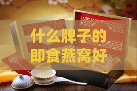 什么牌子的即食燕窝好十大燕窝排行榜：推荐更好燕窝排名