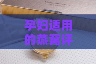 孕妇适用的燕窝评测：全面解析十大优质燕窝排名与选购指南