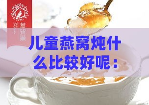 儿童燕窝炖什么比较好呢：儿童燕窝炖煮方法与更佳食材搭配指南