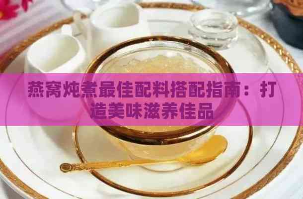 燕窝炖煮更佳配料搭配指南：打造美味滋养佳品