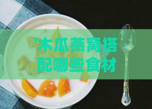 '木瓜燕窝搭配哪些食材炖煮更美味'