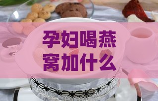 孕妇喝燕窝加什么炖更好喝：孕妇燕窝搭配食材炖汤营养指南