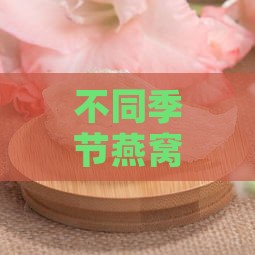 不同季节燕窝清洁度对比：全年哪个月份的燕窝最干净？