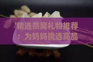 '精选燕窝礼物推荐：为妈妈挑选高品质燕窝的更佳选择'