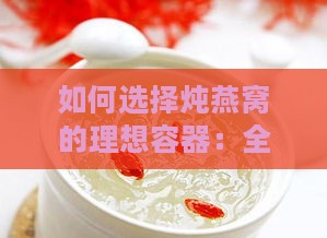 如何选择炖燕窝的理想容器：全面指南与常见问题解答