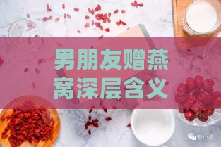 男朋友赠燕窝深层含义解析：燕窝礼物蕴含的特殊情感