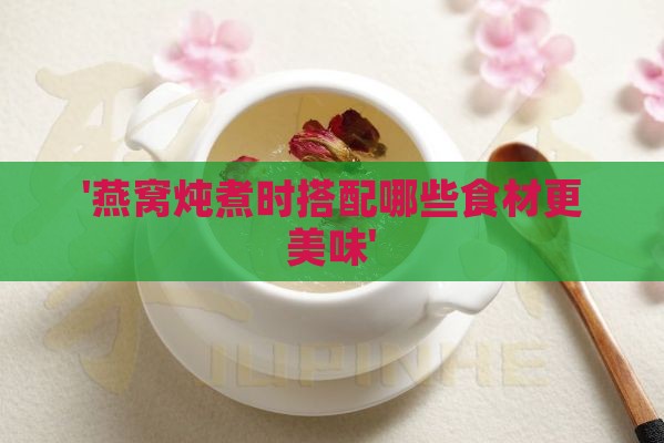 '燕窝炖煮时搭配哪些食材更美味'